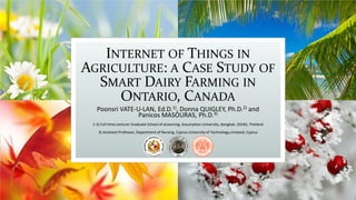 INTERNET OF THINGS IN
AGRICULTURE: A CASE STUDY OF
SMART DAIRY FARMING IN
ONTARIO, CANADA
Poonsri VATE-U-LAN, Ed.D.1), Donna QUIGLEY, Ph.D.2) and
Panicos MASOURAS, Ph.D.3)
1-2) Full-time Lecturer Graduate School of eLearning, Assumption University, Bangkok, 10240, Thailand
3) Assistant Professor, Department of Nursing, Cyprus University of Technology, Limassol, Cyprus
 