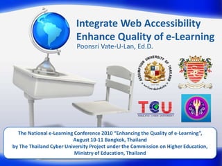 Integrate Web AccessibilityEnhance Quality of e-Learning PoonsriVate-U-Lan, Ed.D. The National e-Learning Conference 2010 “Enhancing the Quality of e-Learning”, August 10-11 Bangkok, Thailand by The Thailand Cyber University Project under the Commission on Higher Education, Ministry of Education, Thailand 