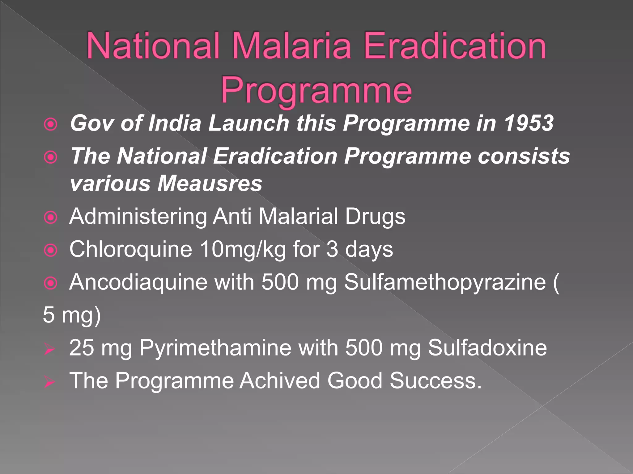  Gov of India Launch this Programme in 1953
The National Eradication Programme consists
various Meausres
Administering Anti Malarial Drugs
Chloroquine 10mg/kg for 3 days
Ancodiaquine with 500 mg Sulfamethopyrazine (
5 mg)
25 mg Pyrimethamine with 500 mg Sulfadoxine
The Programme Achived Good Success.