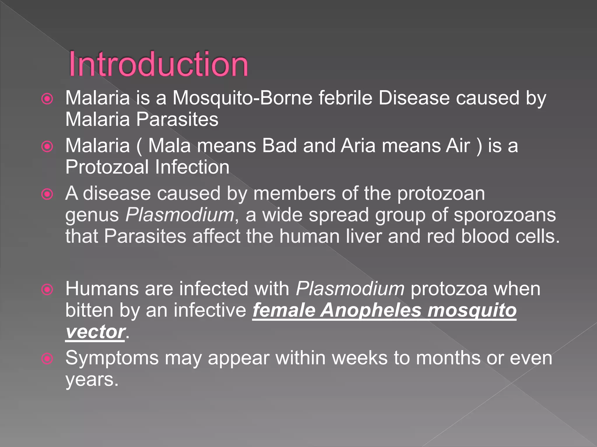  Malaria is a Mosquito-Borne febrile Disease caused by
Malaria Parasites
Malaria ( Mala means Bad and Aria means Air ) is a
Protozoal Infection
A disease caused by members of the protozoan
genus Plasmodium, a wide spread group of sporozoans
that Parasites affect the human liver and red blood cells.
Humans are infected with Plasmodium protozoa when
bitten by an infective female Anopheles mosquito
vector.
Symptoms may appear within weeks to months or even
years.