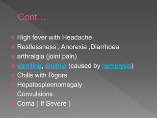  High fever with Headache
 Restlessness , Anorexia ,Diarrhoea
 arthralgia (joint pain)
 vomiting, anemia (caused by hemolysis)
 Chills with Rigors
 Hepatospleenomegaly
 Convulsions
 Coma ( If Severe )
 