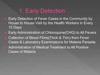  Early Detection of Fever Cases in the Community by
House to House Visit by the Health Workers in Every
15 Days
Early Administration of Chloroquine(CHQ) to All Fevers
Collection of Blood Films(Thick & Thin) from Fever
Cases & Laboratory Examinations for Malaria Parasite
Administration of Medical Treatment to All Positive
Cases of Malaria