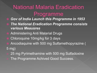  Gov of India Launch this Programme in 1953
 The National Eradication Programme consists
various Meausres
 Administering Anti Malarial Drugs
 Chloroquine 10mg/kg for 3 days
 Ancodiaquine with 500 mg Sulfamethopyrazine (
5 mg)
 25 mg Pyrimethamine with 500 mg Sulfadoxine
 The Programme Achived Good Success.
 