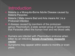  Malaria is a Mosquito-Borne febrile Disease caused by
Malaria Parasites
Malaria ( Mala means Bad and Aria means Air ) is a
Protozoal Infection
A disease caused by members of the protozoan
genus Plasmodium, a wide spread group of sporozoans
that Parasites affect the human liver and red blood cells.
Humans are infected with Plasmodium protozoa when
bitten by an infective female Anopheles mosquito
vector.
Symptoms may appear within weeks to months or even
years.