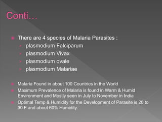  There are 4 species of Malaria Parasites :
› plasmodium Falciparum
› plasmodium Vivax
› plasmodium ovale
› plasmodium Malariae
Malaria Found in about 100 Countries in the World
Maximum Prevalence of Malaria is found in Warm & Humid
Environment and Mostly seen in July to November in India
Optimal Temp & Humidity for the Development of Parasite is 20 to
30 F and about 60% Humidity.