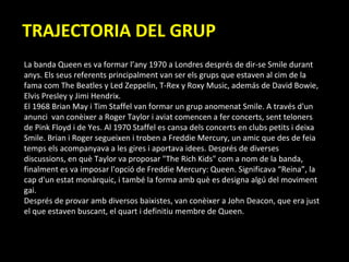 TRAJECTORIA DEL GRUP La banda Queen es va formar l’any 1970 a Londres després de dir-se Smile durant anys. Els seus referents principalment van ser els grups que estaven al cim de la fama com T he Beatles y Led Zeppelin, T-Rex y Roxy Music, además de David Bowie, Elvis Presley y Jimi Hendrix.   El 1968 Brian May i Tim Staffel van formar un grup anomenat Smile. A través d'un anunci  van conèixer a Roger Taylor i aviat comencen a fer concerts, sent teloners de Pink Floyd i de Yes. Al 1970 Staffel es cansa dels concerts en clubs petits i deixa Smile. Brian i Roger segueixen i troben a Freddie Mercury, un amic que des de feia temps els acompanyava a les gires i aportava idees. Després de diverses discussions, en què Taylor va proposar "The Rich Kids" com a nom de la banda, finalment es va imposar l'opció de Freddie Mercury: Queen. Significava “Reina”, la cap d'un estat monàrquic, i també la forma amb què es designa algú del moviment gai. Després de provar amb diversos baixistes, van conèixer a John Deacon, que era just el que estaven buscant, el quart i definitiu membre de Queen.  
