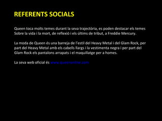 REFERENTS SOCIALS Queen toca molts temes durant la seva trajectòria, es poden destacar els temes  Sobre la vida i la mort, de reflexió i els últims de tribut, a Freddie Mercury. La moda de Queen és una barreja de l’estil del Heavy Metal i del Glam Rock, per  part del Heavy Metal amb els cabells llargs i la vestimenta negra i per part del  Glam Rock els pantalons arrapats i el maquillatge per a homes. La seva web oficial és  www.queenonline.com   