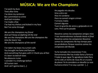 I’ve paid my dues  Time after time I’ve done my sentence  But committed no crime  And bad mistakes  I’ve made a few  I’ve had my shelves and kicked in my face  But I’ve come through  We are the champions my friend  And we’ll keep on fighting till the end  We are the champions We are the champions No time for losers ‘cos  We are the champions of the world  I’ve taken my bows my curtain calls  You brought me fame and fortune  And everything that goes with it I thank you all But it’s been no bed of roses  No pleasure cruise  I consider it a challenge before  All human race  And I ain’t gonna lose […] MÚSICA: We are the Champions He pagado mis deudas  Una y otra vez  Hice mi condena  Pero no cometí ningún crimen  Y errores malos  Cometí algunos  Tuve mi granito de arena y golpeado en mi cara. Pero ya he pasado  Nosotros somos los campeones amigos míos Y nos mantendremos luchando Hasta el final Nosotros somos los campeones Nosotros somos los campeones No hay tiempo para los perdedores Porque nosotros somos los campeones del Mundo  Yo he tomado mis reverencias Y mis llamamientos Me has traído fama y fortuna Y todo lo que sigue Te agradezco todo Pero no ha sido un lecho de rosas Ni un crucero de placer Yo lo considero un desafío La raza humana entera Y no voy a perder  […]  