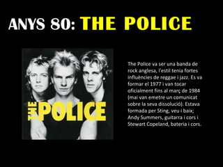 ANYS 80:  THE POLICE The Police va ser una banda de rock anglesa, l'estil tenia fortes influències de reggae i jazz. Es va formar el 1977 i van tocar oficialment fins al març de 1984 (mai van emetre un comunicat sobre la seva dissolució). Estava formada per Sting, veu i baix; Andy Summers, guitarra i cors i Stewart Copeland, bateria i cors.  