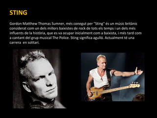 STING Gordon Matthew Thomas Sumner, més conegut per "Sting" és un músic britànic considerat com un dels millors baixistes de rock de tots els temps i un dels més influents de la història, que es va ocupar inicialment com a baixista, i més tard com a cantant del grup musical The Police. Sting significa agulló. Actualment té una carrera  en solitari. 