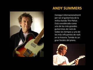 ANDY SUMMERS Conegut  internacionalment per ser el guitarrista de la mítica banda The Police. Está considerado como uno de los más grandes guitarristas de rock de todos los tiempos y uno de los más influyentes de rock en la historia.   També és un gran fanàtic del piano. 