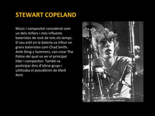 STEWART COPELAND Músic i compositor considerat com un dels millors i més influents  bateristes de rock de tots els temps. El seu estil en la bateria va influir en grans bateristes com Chad Smith. Amb Sting y Summers, van crear The Police del qual va ser el principal líder i compositor. També va participar dins d’altrse grups i utilitzaba el pseudònim de  Klark Kent. 