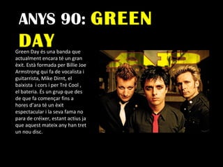 ANYS 90:  GREEN DAY Green Day és una banda que  actualment encara té un gran èxit. Està formada per Billie Joe Armstrong qui fa de vocalista i guitarrista, Mike Dirnt, el baixista  i cors i per Tré Cool , el bateria. És un grup que des de que fa començar fins a hores d’ara té un èxit espectacular i la seva fama no para de créixer, estant actius ja que aquest mateix any han tret un nou disc. 