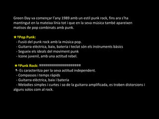 Green Day va començar l’any 1989 amb un estil punk rock, fins ara s’ha mantingut en la mateixa línia tot i que en la seva música també apareixen matisos de pop combinats amb punk. ★  Pop Punk:                                - Fusió del punk rock amb la música pop.    - Guitarra elèctrica, baix, bateria i teclat són els instruments bàsics    - Segueix els ideals del moviment punk     - Icone juvenil, amb una actitud rebel. ★  Punk Rock:                          -  Es caracteritza per la seva actitud independent.     - Compassos i temps ràpids     - Guitarra elèctrica, baix i bateria     - Melodies simples i curtes i so de la guitarra amplificada, es troben distorsions i alguns solos com al rock. 