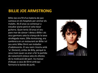 BILLIE JOE ARMSTRONG Billie Joe era fill d'un bateria de jazz cantava en els hospitals per animar els malalts. Als 8 anys va començar a estudiar piano però el volia tocar guitarra. Quan tenia 10 anys el seu pare mor de càncer i deixa a Billie i als seus germans sota la criança de la seva atrafegada mare, Ollie Armstrong, era cambrera en un restaurant on Billie i el seu amic Mike Dirnt van treballar d’adolescents. El seu nom s'escriu amb 'ie' (femení), enlloc de Billy, perquè la seva mare quan va anar a fer la partida de naixement estava sota els efectes de la medicació del part. Va marxar d’okupa a casa de Dirnt amb qui formaria la banda de punk. 