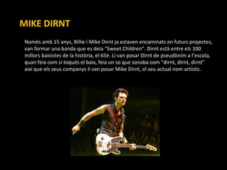 MIKE DIRNT Només amb 15 anys, Billie i Mike Dirnt ja estaven encaminats en futurs projectes, van formar una banda que es deia “Sweet Children”. Dirnt està entre els 100 millors baixistes de la història, el 65è. Li van posar  Dirnt de pseudònim a l’escola, quan feia com si toqués el baix, feia un so que sonaba com “dirnt, dirnt, dirnt” així que els seus companys li van posar Mike Dirnt, el seu actual nom artístic. 