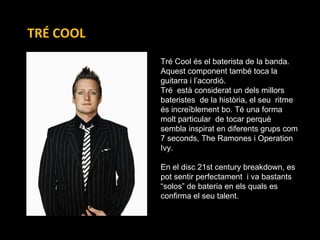 TRÉ COOL Tré Cool és el baterista de la banda.  Aquest component també toca la  guitarra i l’acordió.  Tré  està considerat un dels millors  bateristes  de la història, el seu  ritme  és increïblement bo. Té una forma molt particular  de tocar perquè sembla inspirat en diferents grups com 7 seconds, The Ramones i Operation Ivy.  En el disc 21st century breakdown, es pot sentir perfectament  i va bastants “solos” de bateria en els quals es confirma el seu talent. 