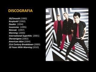39/Smooth  (1990) Kerplunk!  (1992) Dookie  (1994) Insomniac   (1995) Nimrod.   (1997) Warning:  (2000) International Superhits   (2001) Shenanigans  (2002) American Idiot  (2004) 21st Century Breakdown  (2009) 10 Years With Warning  (2010) DISCOGRAFIA 