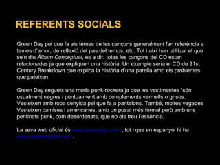 REFERENTS SOCIALS Green Day pel que fa als temes de les cançons generalment fan referència a  temes d’amor, de reflexió del pas del temps, etc. Tot i així han utilitzat el que  se‘n diu  Àlbum Conceptual , és a dir, totes les cançons del CD estan relacionades ja que expliquen una història. Un exemple seria el CD de 21st Century Breakdown que explica la història d’una parella amb els problemes que pateixen. Green Day segueix una moda punk-rockera ja que les vestimentes ´són usualment negres i puntualment amb complements vermells o grisos.  Vesteixen amb roba cenyida pel que fa a pantalons. També, moltes vegades Vesteixen camises i americanes, amb un posat més formal però amb uns pentinats punk, com desordenats, que no els treu l’essència. La seva web oficial és  www.greenday.com  , tot i que en espanyol hi ha  www.greendayfod.net   . 
