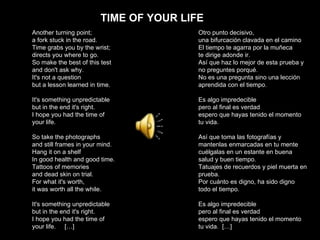 TIME OF YOUR LIFE Another turning point; a fork stuck in the road. Time grabs you by the wrist; directs you where to go. So make the best of this test and don't ask why. It's not a question but a lesson learned in time. It's something unpredictable but in the end it's right. I hope you had the time of your life. So take the photographs and still frames in your mind. Hang it on a shelf In good health and good time. Tattoos of memories and dead skin on trial. For what it's worth, it was worth all the while. It's something unpredictable but in the end it's right. I hope you had the time of your life.  […] Otro punto decisivo,  una bifurcación clavada en el camino El tiempo te agarra por la muñeca  te dirige adonde ir. Así que haz lo mejor de esta prueba y no preguntes porqué. No es una pregunta sino una lección aprendida con el tiempo. Es algo impredecible  pero al final es verdad espero que hayas tenido el momento  tu vida. Así que toma las fotografías y mantenlas enmarcadas en tu mente cuélgalas en un estante en buena salud y buen tiempo. Tatuajes de recuerdos y piel muerta en prueba. Por cuánto es digno, ha sido digno todo el tiempo. Es algo impredecible  pero al final es verdad espero que hayas tenido el momento  tu vida.  […] 