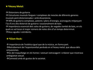 ★  Heavy Metal:   Distorsions de guitarra.   Estructures musicals llargues i complexes de mescles de diferents generes musicals però distorsionades i amb dissonància.   Riffs de guitarra complexos, potents i plens d’energia, aconseguits mitjançant l’ús d’una alta distorsió de guitarra i ocasionalment de baix.    Importància essencial dels solos de guitarra, de vegades també de baix, en els quals es vol tocar el major número de notes dins d’un tempo determinat.  Veus agudes i estridents. ★  Glam Rock:    Importància de l’estètica igual que de la música, en forma part.  Retrobament de l’espontaneïtat perduda en el heavy metal, que abusa dels virtuosismes.  Ús del maquillatge en els homes i vestuari extravagant i cridaner que mostrava ambigüetat sexual.  Connexió amb els gustos de la societat. 