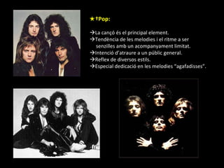 ★  Pop:  La cançó és el principal element.  Tendència de les melodies i el ritme a ser  senzilles amb un acompanyament limitat.  Intenció d’atraure a un públic general.  Reflex de diversos estils.  Especial dedicació en les melodies “agafadisses”. 