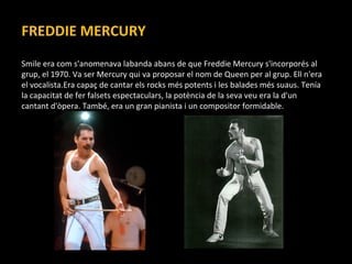 FREDDIE MERCURY Smile era com s'anomenava labanda abans de que Freddie Mercury s'incorporés al grup, el 1970. Va ser Mercury qui va proposar el nom de Queen per al grup. Ell n'era el vocalista.Era capaç de cantar els rocks més potents i les balades més suaus. Tenía la capacitat de fer falsets espectaculars, la potència de la seva veu era la d'un cantant d'òpera. També, era un gran pianista i un compositor formidable. 