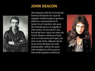 JOHN DEACON John Deacon solia fer la funció de baixista de Queen tot i que de vegades també tocaba la guitarra elèctrica i ocasionalment el teclat. Era el membre més jove de la banda però a la vegada el més madur. En lloc de fer una funció de fons i tocar les notes de l'arrel, Deacon utilitzava el baix com un instrument principal, així com un de ritme. Algunes de les seves línies del baix son molt complicades i dificils de tocar, més semblants a línies que es faria amb la guitarra elèctrica.  