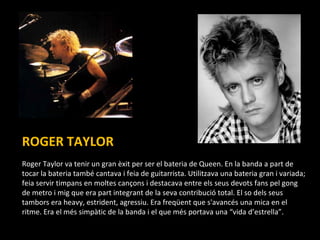 ROGER TAYLOR . Roger Taylor va tenir un gran èxit per ser el bateria de Queen. En la banda a part de tocar la bateria també cantava i feia de guitarrista.  Utilitzava una bateria gran i variada; feia servir timpans en moltes cançons i destacava entre els seus devots fans pel gong de metro i mig que era part integrant de la seva contribució total. El so dels seus tambors era heavy, estrident, agressiu. Era freqüent que s'avancés una mica en el ritme. Era el més simpàtic de la banda i el que més portava una “vida d’estrella”. 