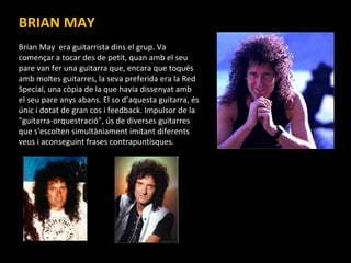BRIAN MAY Brian May  era guitarrista dins el grup. Va començar a tocar des de petit, quan amb el seu pare van fer una guitarra que, encara que toqués amb moltes guitarres, la seva preferida era la Red Special, una còpia de la que havia dissenyat amb el seu pare anys abans.  El so d’aquesta guitarra, és únic i dotat de gran cos i feedback. Impulsor de la "guitarra-orquestració", ús de diverses guitarres que s'escolten simultàniament imitant diferents veus i aconseguint frases contrapuntísques.  