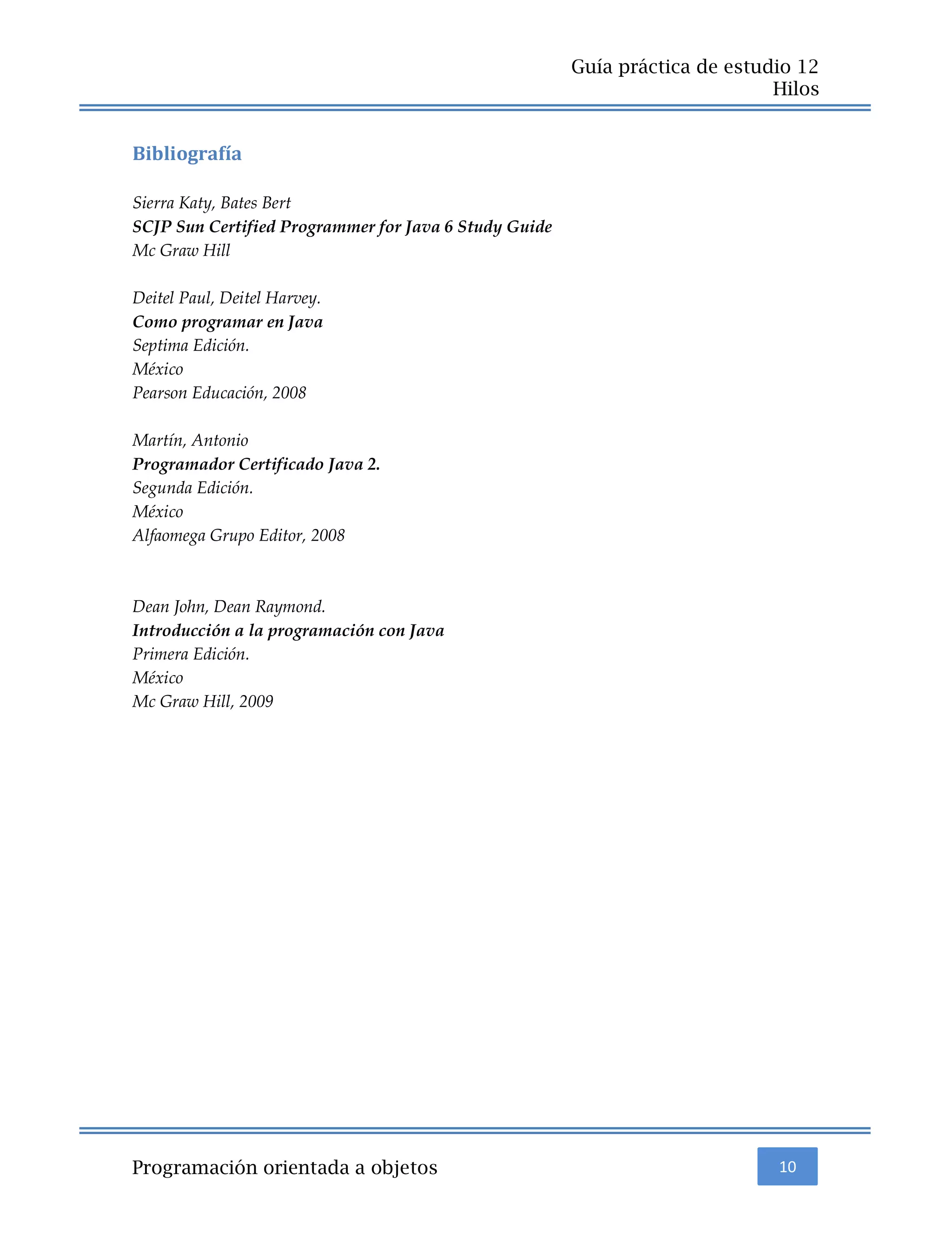 10
Guía práctica de estudio 12
Hilos
Programación orientada a objetos
Bibliografía
Sierra Katy, Bates Bert
SCJP Sun Certified Programmer for Java 6 Study Guide
Mc Graw Hill
Deitel Paul, Deitel Harvey.
Como programar en Java
Septima Edición.
México
Pearson Educación, 2008
Martín, Antonio
Programador Certificado Java 2.
Segunda Edición.
México
Alfaomega Grupo Editor, 2008
Dean John, Dean Raymond.
Introducción a la programación con Java
Primera Edición.
México
Mc Graw Hill, 2009
 