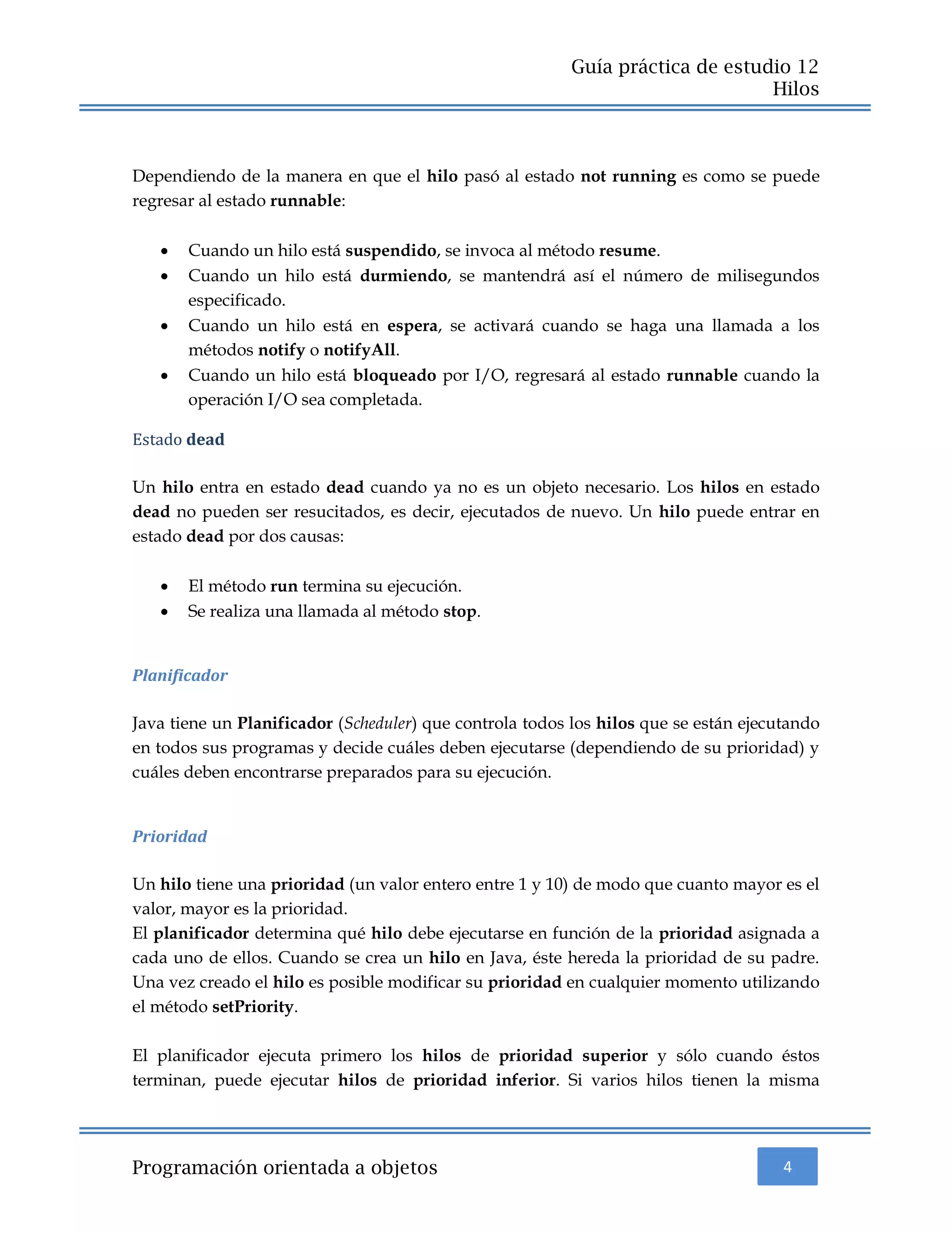 4
Guía práctica de estudio 12
Hilos
Programación orientada a objetos
Dependiendo de la manera en que el hilo pasó al estado not running es como se puede
regresar al estado runnable:
 Cuando un hilo está suspendido, se invoca al método resume.
 Cuando un hilo está durmiendo, se mantendrá así el número de milisegundos
especificado.
 Cuando un hilo está en espera, se activará cuando se haga una llamada a los
métodos notify o notifyAll.
 Cuando un hilo está bloqueado por I/O, regresará al estado runnable cuando la
operación I/O sea completada.
Estado dead
Un hilo entra en estado dead cuando ya no es un objeto necesario. Los hilos en estado
dead no pueden ser resucitados, es decir, ejecutados de nuevo. Un hilo puede entrar en
estado dead por dos causas:
 El método run termina su ejecución.
 Se realiza una llamada al método stop.
Planificador
Java tiene un Planificador (Scheduler) que controla todos los hilos que se están ejecutando
en todos sus programas y decide cuáles deben ejecutarse (dependiendo de su prioridad) y
cuáles deben encontrarse preparados para su ejecución.
Prioridad
Un hilo tiene una prioridad (un valor entero entre 1 y 10) de modo que cuanto mayor es el
valor, mayor es la prioridad.
El planificador determina qué hilo debe ejecutarse en función de la prioridad asignada a
cada uno de ellos. Cuando se crea un hilo en Java, éste hereda la prioridad de su padre.
Una vez creado el hilo es posible modificar su prioridad en cualquier momento utilizando
el método setPriority.
El planificador ejecuta primero los hilos de prioridad superior y sólo cuando éstos
terminan, puede ejecutar hilos de prioridad inferior. Si varios hilos tienen la misma
 