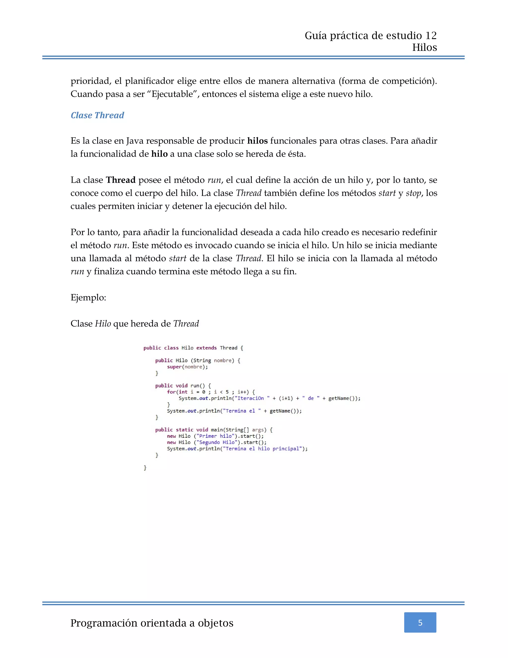 5
Guía práctica de estudio 12
Hilos
Programación orientada a objetos
prioridad, el planificador elige entre ellos de manera alternativa (forma de competición).
Cuando pasa a ser “Ejecutable”, entonces el sistema elige a este nuevo hilo.
Clase Thread
Es la clase en Java responsable de producir hilos funcionales para otras clases. Para añadir
la funcionalidad de hilo a una clase solo se hereda de ésta.
La clase Thread posee el método run, el cual define la acción de un hilo y, por lo tanto, se
conoce como el cuerpo del hilo. La clase Thread también define los métodos start y stop, los
cuales permiten iniciar y detener la ejecución del hilo.
Por lo tanto, para añadir la funcionalidad deseada a cada hilo creado es necesario redefinir
el método run. Este método es invocado cuando se inicia el hilo. Un hilo se inicia mediante
una llamada al método start de la clase Thread. El hilo se inicia con la llamada al método
run y finaliza cuando termina este método llega a su fin.
Ejemplo:
Clase Hilo que hereda de Thread
 