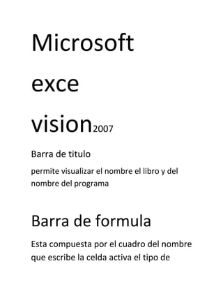 Microsoft
exce
vision2007
Barra de titulo
permite visualizar el nombre el libro y del
nombre del programa
Barra de formula
Esta compuesta por el cuadro del nombre
que escribe la celda activa el tipo de
 