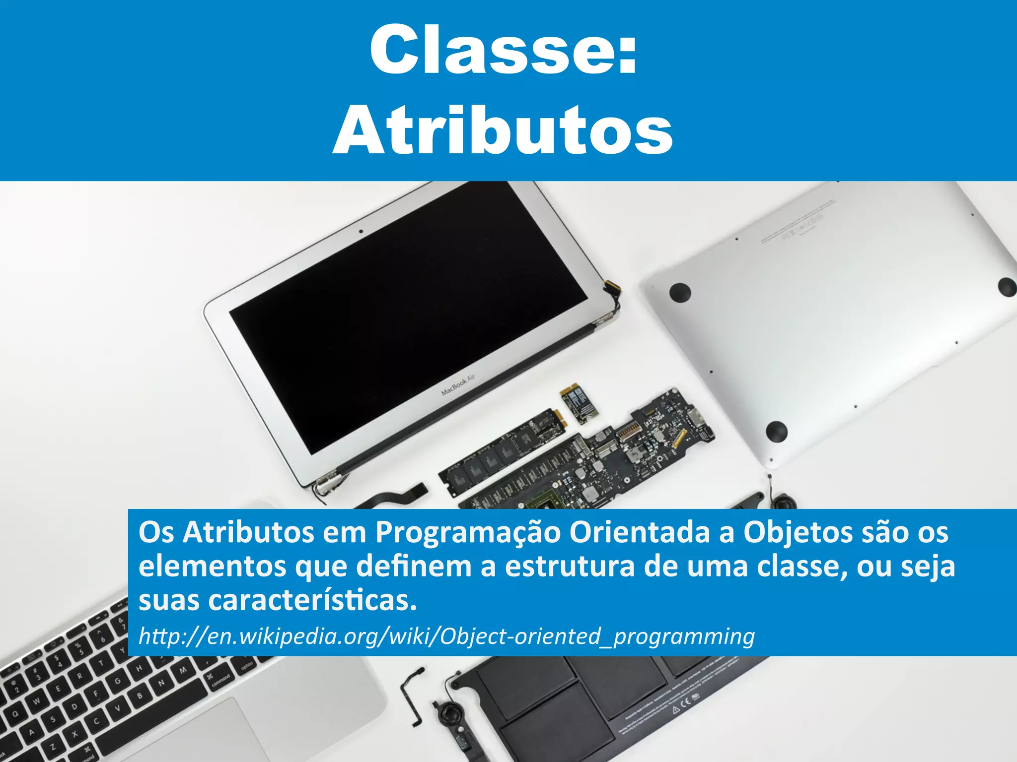 Classe:
Atributos
Os	
  Atributos	
  em	
  Programação	
  Orientada	
  a	
  Objetos	
  são	
  os	
  
elementos	
  que	
  deﬁnem	
  a	
  estrutura	
  de	
  uma	
  classe,	
  ou	
  seja	
  
suas	
  caracterísVcas.	
  
h"p://en.wikipedia.org/wiki/Object-­‐oriented_programming	
  
 