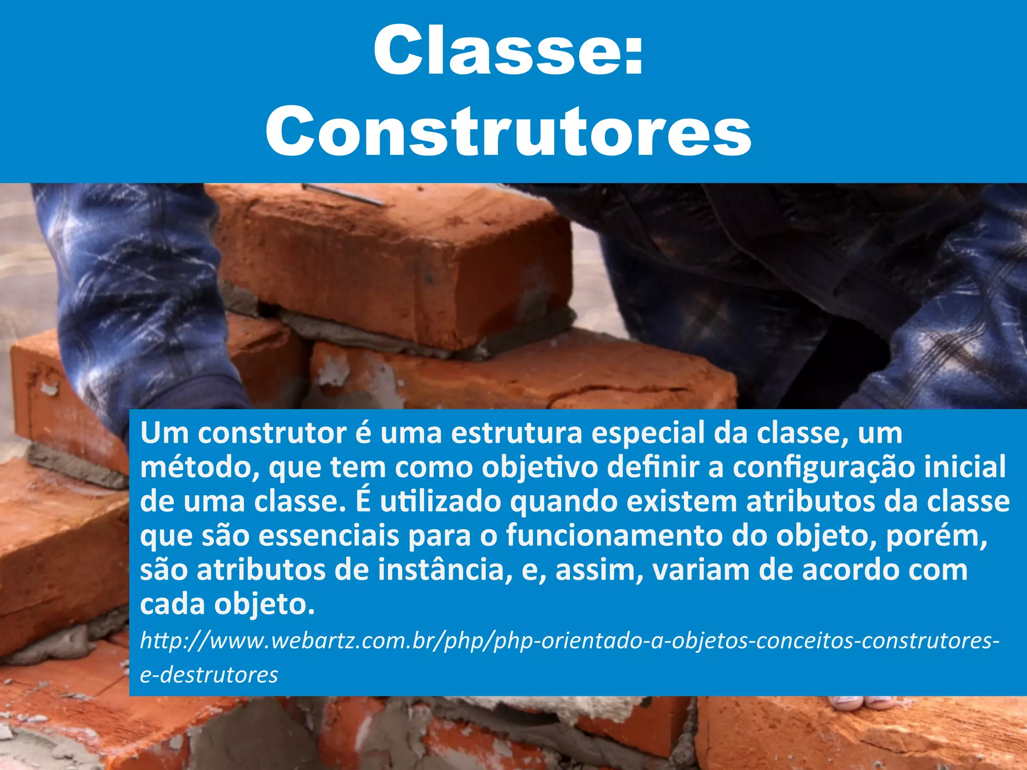 Classe:
Construtores
Um	
  construtor	
  é	
  uma	
  estrutura	
  especial	
  da	
  classe,	
  um	
  
método,	
  que	
  tem	
  como	
  objeVvo	
  deﬁnir	
  a	
  conﬁguração	
  inicial	
  
de	
  uma	
  classe.	
  É	
  uVlizado	
  quando	
  existem	
  atributos	
  da	
  classe	
  
que	
  são	
  essenciais	
  para	
  o	
  funcionamento	
  do	
  objeto,	
  porém,	
  
são	
  atributos	
  de	
  instância,	
  e,	
  assim,	
  variam	
  de	
  acordo	
  com	
  
cada	
  objeto.	
  
h"p://www.webartz.com.br/php/php-­‐orientado-­‐a-­‐objetos-­‐conceitos-­‐construtores-­‐
e-­‐destrutores	
  
 