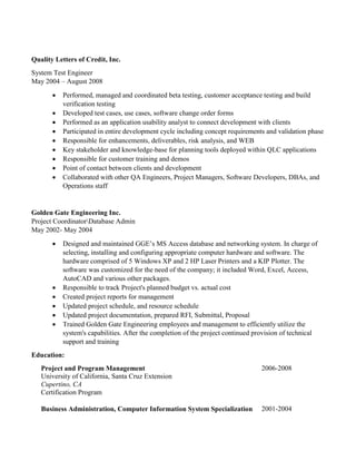 Quality Letters of Credit, Inc.
System Test Engineer
May 2004 – August 2008
 Performed, managed and coordinated beta testing, customer acceptance testing and build
verification testing
 Developed test cases, use cases, software change order forms
 Performed as an application usability analyst to connect development with clients
 Participated in entire development cycle including concept requirements and validation phase
 Responsible for enhancements, deliverables, risk analysis, and WEB
 Key stakeholder and knowledge-base for planning tools deployed within QLC applications
 Responsible for customer training and demos
 Point of contact between clients and development
 Collaborated with other QA Engineers, Project Managers, Software Developers, DBAs, and
Operations staff
Golden Gate Engineering Inc.
Project CoordinatorDatabase Admin
May 2002- May 2004
 Designed and maintained GGE’s MS Access database and networking system. In charge of
selecting, installing and configuring appropriate computer hardware and software. The
hardware comprised of 5 Windows XP and 2 HP Laser Printers and a KIP Plotter. The
software was customized for the need of the company; it included Word, Excel, Access,
AutoCAD and various other packages.
 Responsible to track Project's planned budget vs. actual cost
 Created project reports for management
 Updated project schedule, and resource schedule
 Updated project documentation, prepared RFI, Submittal, Proposal
 Trained Golden Gate Engineering employees and management to efficiently utilize the
system's capabilities. After the completion of the project continued provision of technical
support and training
Education:
Project and Program Management
University of California, Santa Cruz Extension
Cupertino, CA
Certification Program
2006-2008
Business Administration, Computer Information System Specialization 2001-2004
 