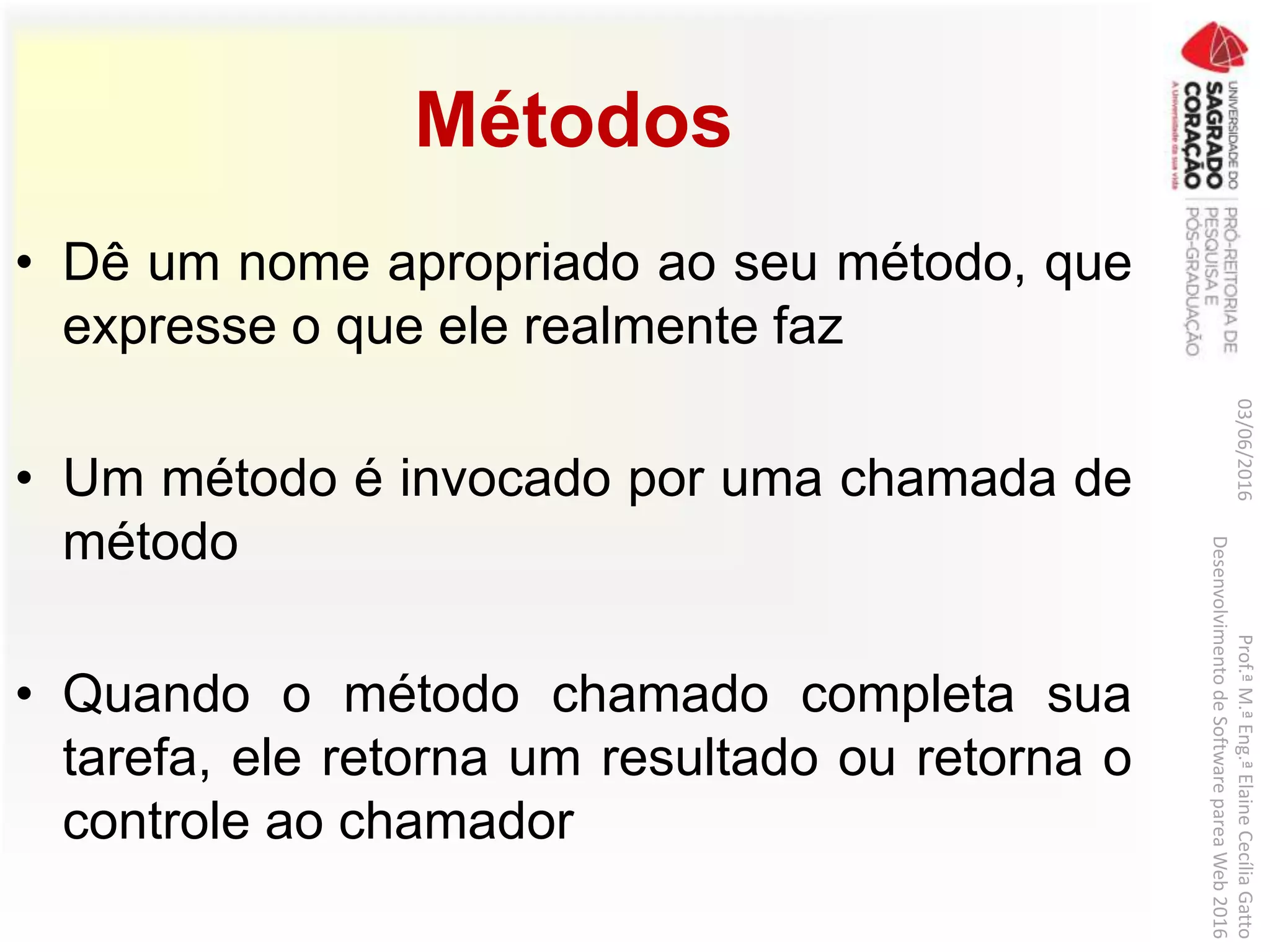 Métodos
• Dê um nome apropriado ao seu método, que
expresse o que ele realmente faz
• Um método é invocado por uma chamada de
método
• Quando o método chamado completa sua
tarefa, ele retorna um resultado ou retorna o
controle ao chamador
03/06/2016Prof.ªM.ªEng.ªElaineCecíliaGatto
DesenvolvimentodeSoftwarepareaWeb2016
 