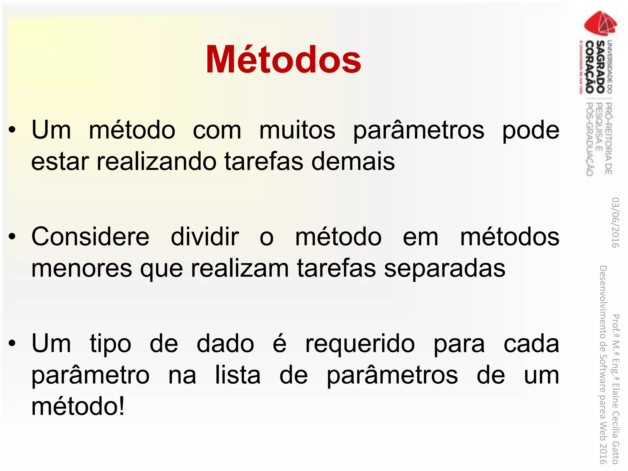 Métodos
• Um método com muitos parâmetros pode
estar realizando tarefas demais
• Considere dividir o método em métodos
menores que realizam tarefas separadas
• Um tipo de dado é requerido para cada
parâmetro na lista de parâmetros de um
método!
03/06/2016Prof.ªM.ªEng.ªElaineCecíliaGatto
DesenvolvimentodeSoftwarepareaWeb2016
 