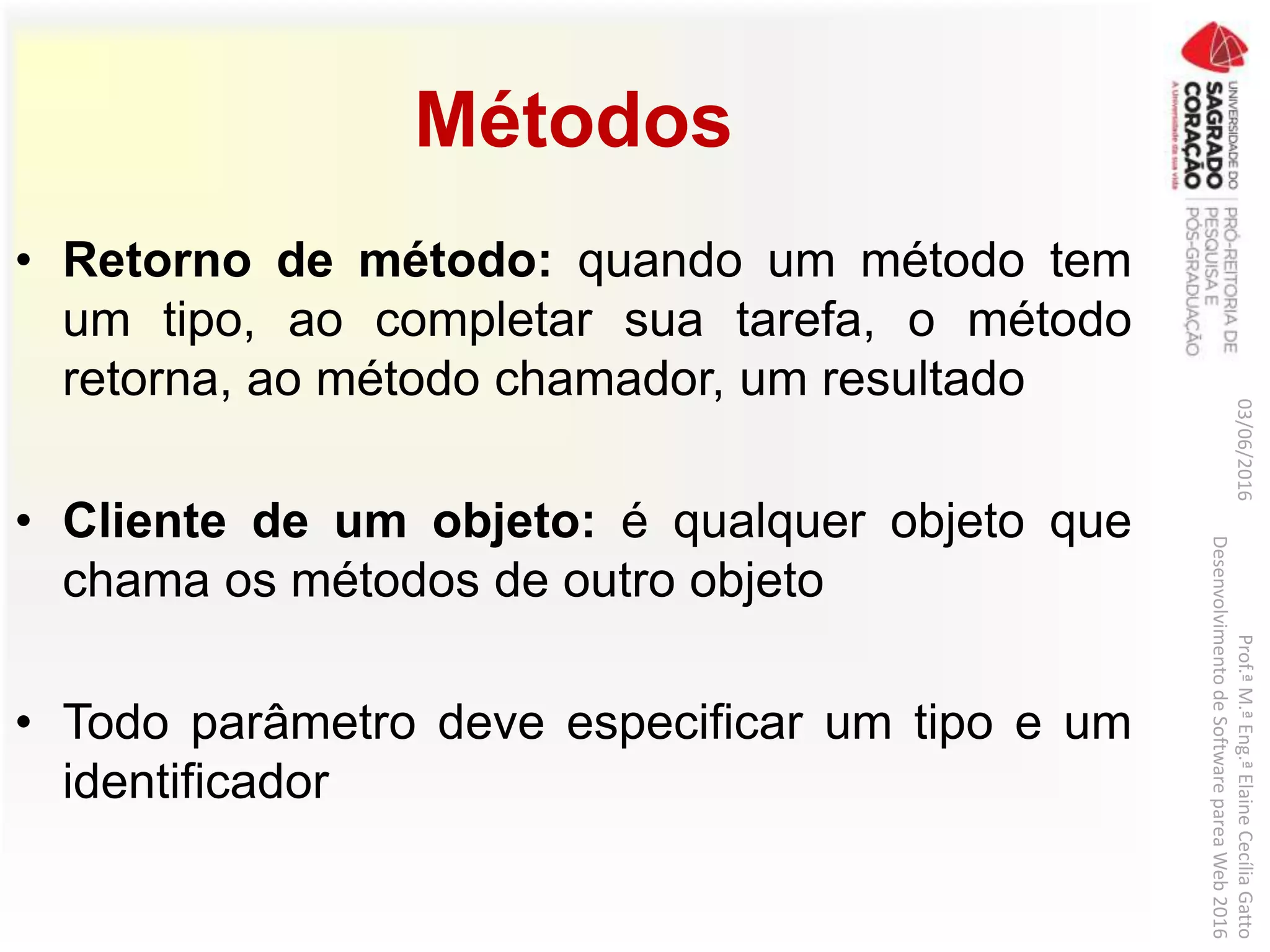 Métodos
• Retorno de método: quando um método tem
um tipo, ao completar sua tarefa, o método
retorna, ao método chamador, um resultado
• Cliente de um objeto: é qualquer objeto que
chama os métodos de outro objeto
• Todo parâmetro deve especificar um tipo e um
identificador
03/06/2016Prof.ªM.ªEng.ªElaineCecíliaGatto
DesenvolvimentodeSoftwarepareaWeb2016
 