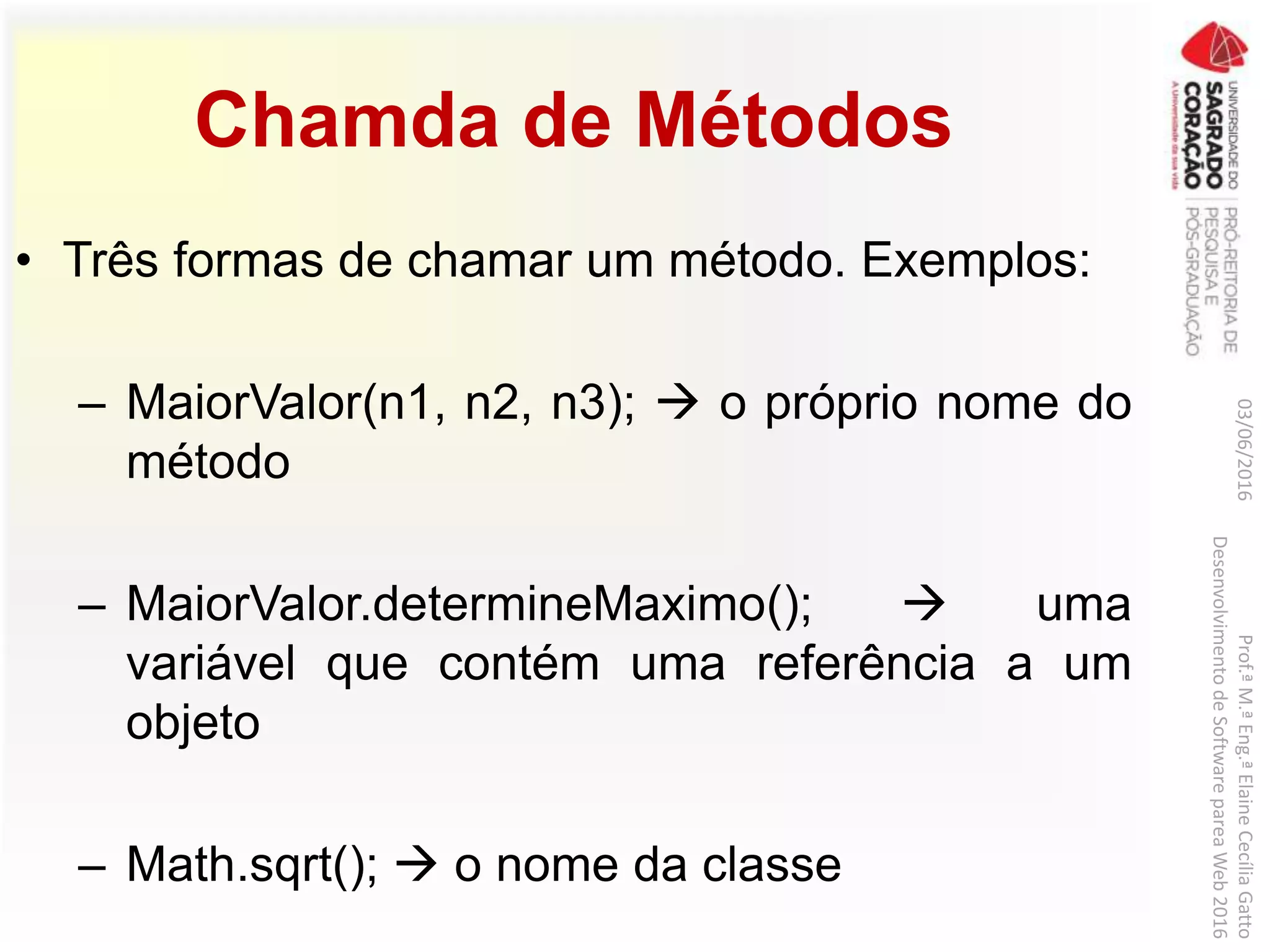 Chamda de Métodos
• Três formas de chamar um método. Exemplos:
– MaiorValor(n1, n2, n3);  o próprio nome do
método
– MaiorValor.determineMaximo();  uma
variável que contém uma referência a um
objeto
– Math.sqrt();  o nome da classe
03/06/2016Prof.ªM.ªEng.ªElaineCecíliaGatto
DesenvolvimentodeSoftwarepareaWeb2016
 