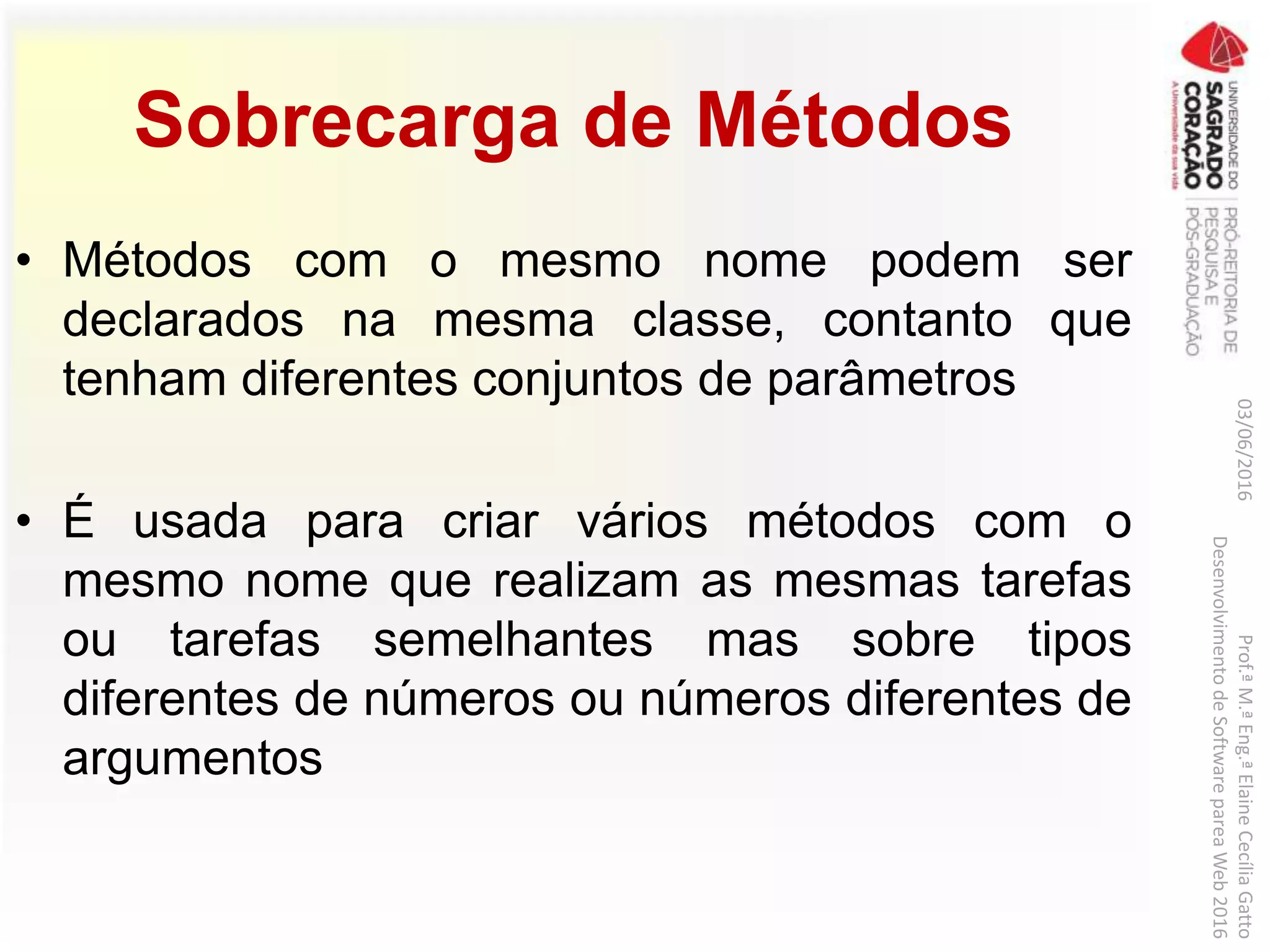 Sobrecarga de Métodos
• Métodos com o mesmo nome podem ser
declarados na mesma classe, contanto que
tenham diferentes conjuntos de parâmetros
• É usada para criar vários métodos com o
mesmo nome que realizam as mesmas tarefas
ou tarefas semelhantes mas sobre tipos
diferentes de números ou números diferentes de
argumentos
03/06/2016Prof.ªM.ªEng.ªElaineCecíliaGatto
DesenvolvimentodeSoftwarepareaWeb2016
 