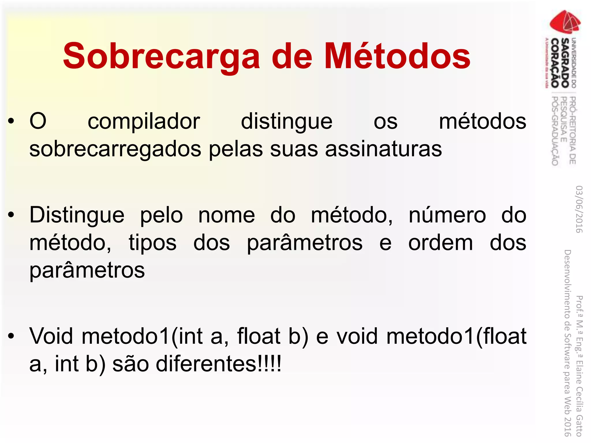 Sobrecarga de Métodos
• O compilador distingue os métodos
sobrecarregados pelas suas assinaturas
• Distingue pelo nome do método, número do
método, tipos dos parâmetros e ordem dos
parâmetros
• Void metodo1(int a, float b) e void metodo1(float
a, int b) são diferentes!!!!
03/06/2016Prof.ªM.ªEng.ªElaineCecíliaGatto
DesenvolvimentodeSoftwarepareaWeb2016
 