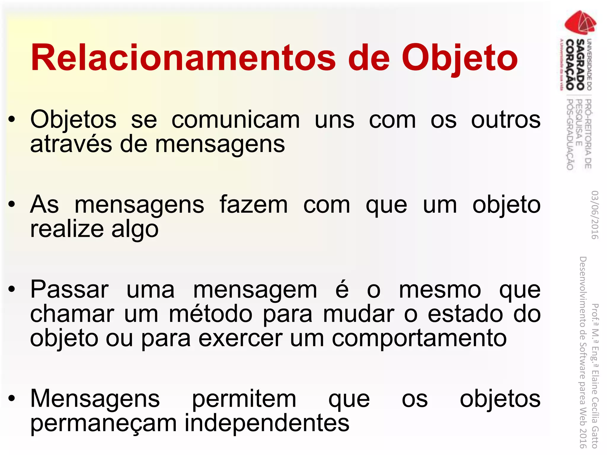 Relacionamentos de Objeto
• Objetos se comunicam uns com os outros
através de mensagens
• As mensagens fazem com que um objeto
realize algo
• Passar uma mensagem é o mesmo que
chamar um método para mudar o estado do
objeto ou para exercer um comportamento
• Mensagens permitem que os objetos
permaneçam independentes
03/06/2016Prof.ªM.ªEng.ªElaineCecíliaGatto
DesenvolvimentodeSoftwarepareaWeb2016
 