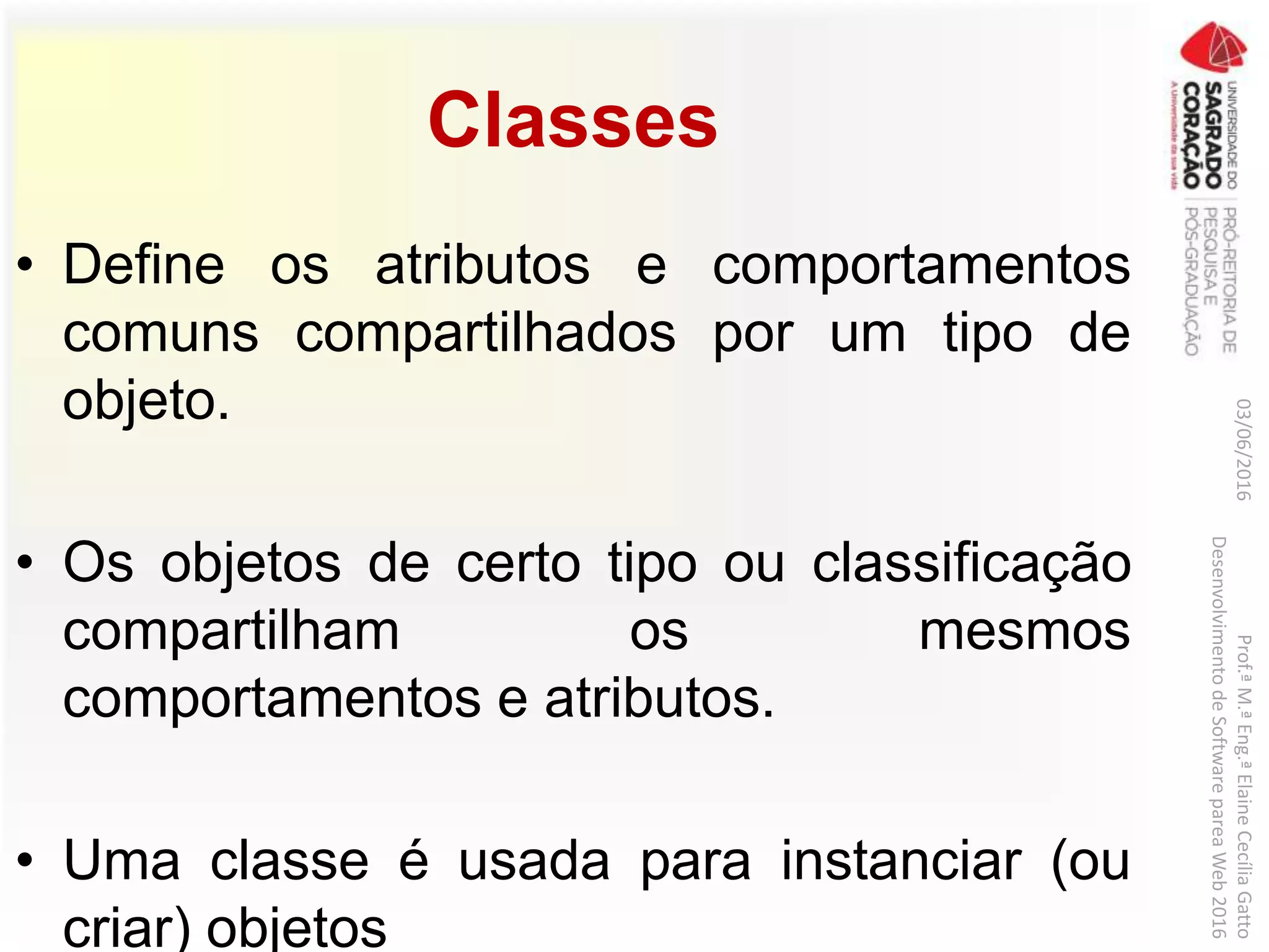 Classes
• Define os atributos e comportamentos
comuns compartilhados por um tipo de
objeto.
• Os objetos de certo tipo ou classificação
compartilham os mesmos
comportamentos e atributos.
• Uma classe é usada para instanciar (ou
criar) objetos
03/06/2016Prof.ªM.ªEng.ªElaineCecíliaGatto
DesenvolvimentodeSoftwarepareaWeb2016
 