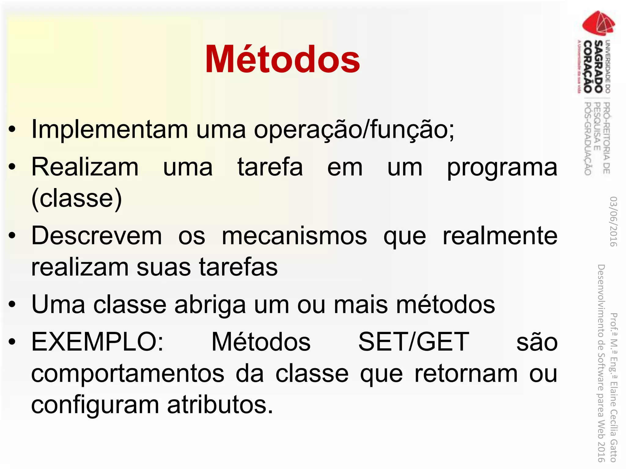 Métodos
• Implementam uma operação/função;
• Realizam uma tarefa em um programa
(classe)
• Descrevem os mecanismos que realmente
realizam suas tarefas
• Uma classe abriga um ou mais métodos
• EXEMPLO: Métodos SET/GET são
comportamentos da classe que retornam ou
configuram atributos.
03/06/2016Prof.ªM.ªEng.ªElaineCecíliaGatto
DesenvolvimentodeSoftwarepareaWeb2016
 