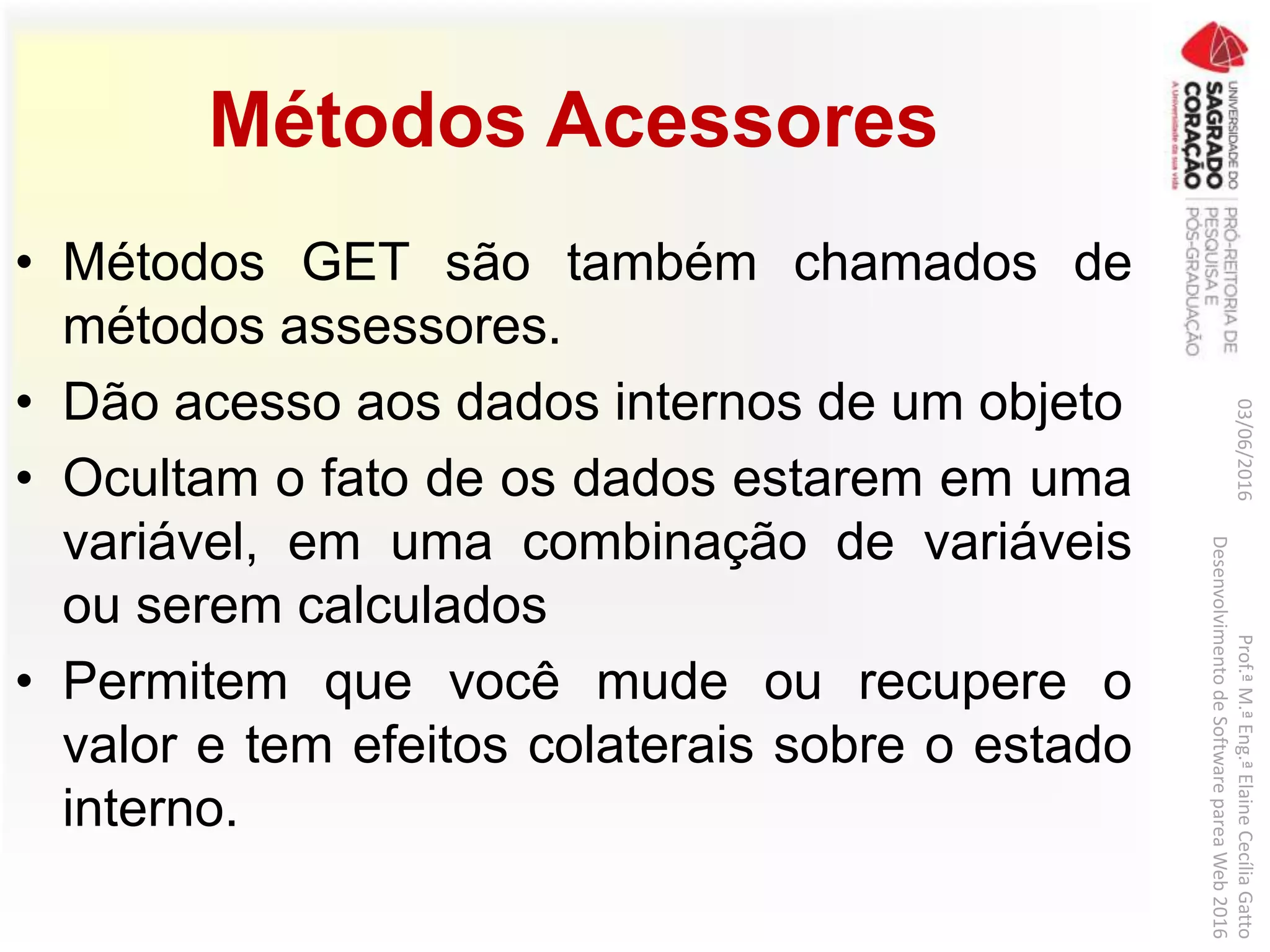 Métodos Acessores
• Métodos GET são também chamados de
métodos assessores.
• Dão acesso aos dados internos de um objeto
• Ocultam o fato de os dados estarem em uma
variável, em uma combinação de variáveis
ou serem calculados
• Permitem que você mude ou recupere o
valor e tem efeitos colaterais sobre o estado
interno.
03/06/2016Prof.ªM.ªEng.ªElaineCecíliaGatto
DesenvolvimentodeSoftwarepareaWeb2016
 