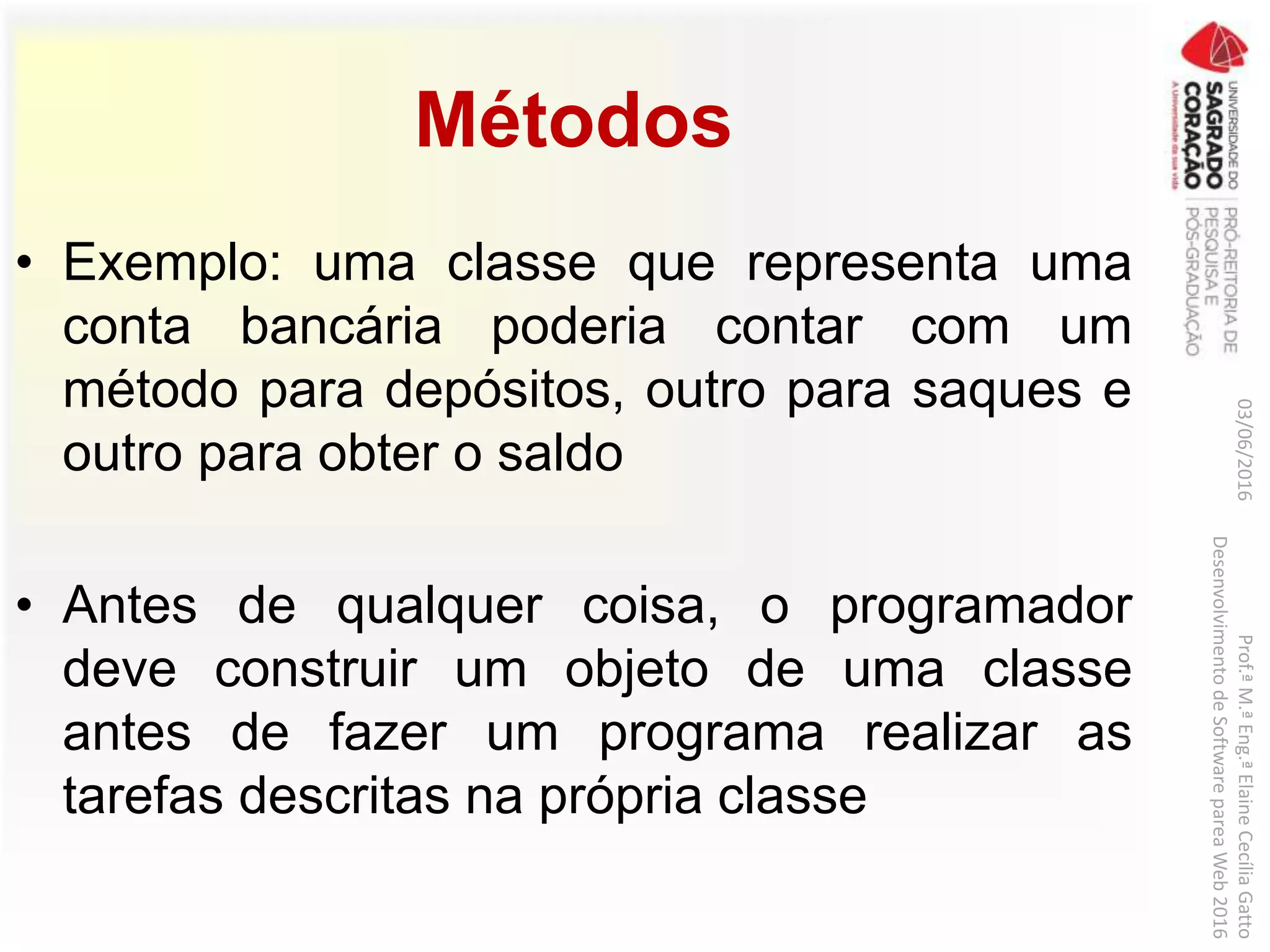 Métodos
• Exemplo: uma classe que representa uma
conta bancária poderia contar com um
método para depósitos, outro para saques e
outro para obter o saldo
• Antes de qualquer coisa, o programador
deve construir um objeto de uma classe
antes de fazer um programa realizar as
tarefas descritas na própria classe
03/06/2016Prof.ªM.ªEng.ªElaineCecíliaGatto
DesenvolvimentodeSoftwarepareaWeb2016
 