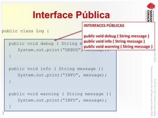 Interface Pública
public class Log {
public void debug ( String message ){
System.out.print(“DEBUG”, message);
}
public void info ( String message ){
System.out.print(“INFO”, message);
}
public void warning ( String message ){
System.out.print(“INFO”, message);
}
}
03/06/2016Prof.ªM.ªEng.ªElaineCecíliaGatto
DesenvolvimentodeSoftwarepareaWeb2016
INTERFACES PÚBLICAS
public void debug ( String message )
public void info ( String message )
public void warning ( String message )
 