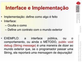 Interface e Implementação
• Implementação: define como algo é feito
• Interface:
– Oculta o como
– Define um contrato com o mundo exterior
• EXEMPLO: a interface pública, ou o
comportamento, ou ainda o MÉTODO, public void
debug (String message) é uma maneira de dizer ao
mundo exterior que, se o programador passar uma
String, ela reportará uma mensagem de depuração!
03/06/2016Prof.ªM.ªEng.ªElaineCecíliaGatto
DesenvolvimentodeSoftwarepareaWeb2016
 